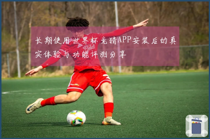 长期使用世界杯竞猜APP安装后的真实体验与功能评测分享