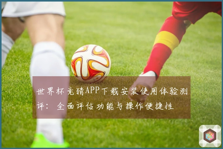 世界杯竞猜APP下载安装使用体验测评：全面评估功能与操作便捷性