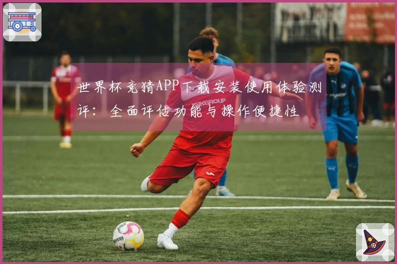 世界杯竞猜APP下载安装使用体验测评：全面评估功能与操作便捷性