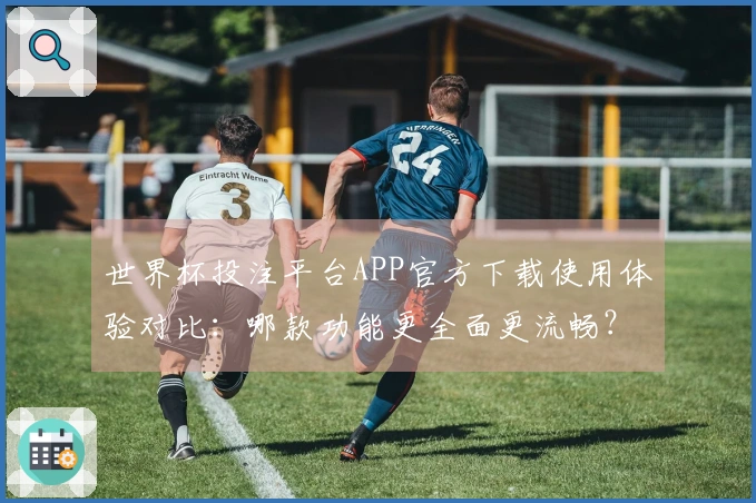 世界杯投注平台APP官方下载使用体验对比：哪款功能更全面更流畅？
