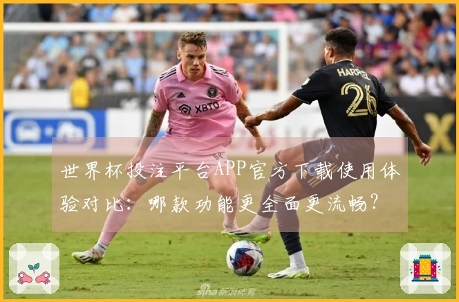 世界杯投注平台APP官方下载使用体验对比：哪款功能更全面更流畅？
